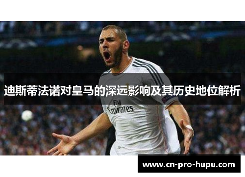迪斯蒂法诺对皇马的深远影响及其历史地位解析