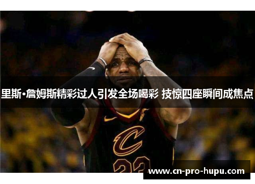 里斯·詹姆斯精彩过人引发全场喝彩 技惊四座瞬间成焦点 里斯·詹姆斯精彩过人引发全场喝彩 技惊四座瞬间成焦点