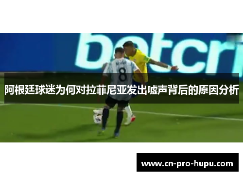 阿根廷球迷为何对拉菲尼亚发出嘘声背后的原因分析 阿根廷球迷为何对拉菲尼亚发出嘘声背后的原因分析