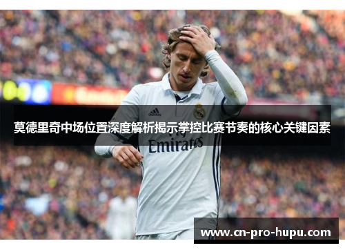 莫德里奇中场位置深度解析揭示掌控比赛节奏的核心关键因素