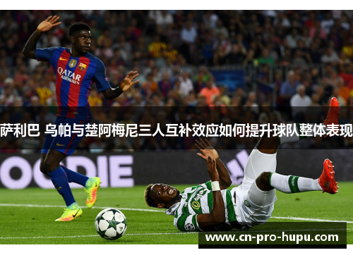 萨利巴 乌帕与楚阿梅尼三人互补效应如何提升球队整体表现