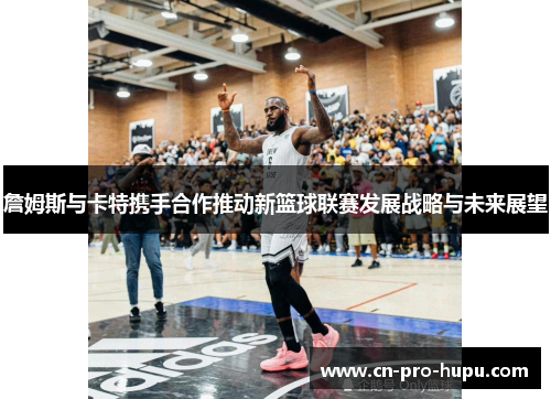 詹姆斯与卡特携手合作推动新篮球联赛发展战略与未来展望