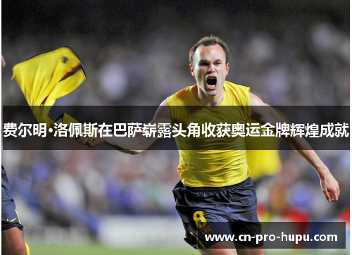 费尔明·洛佩斯在巴萨崭露头角收获奥运金牌辉煌成就